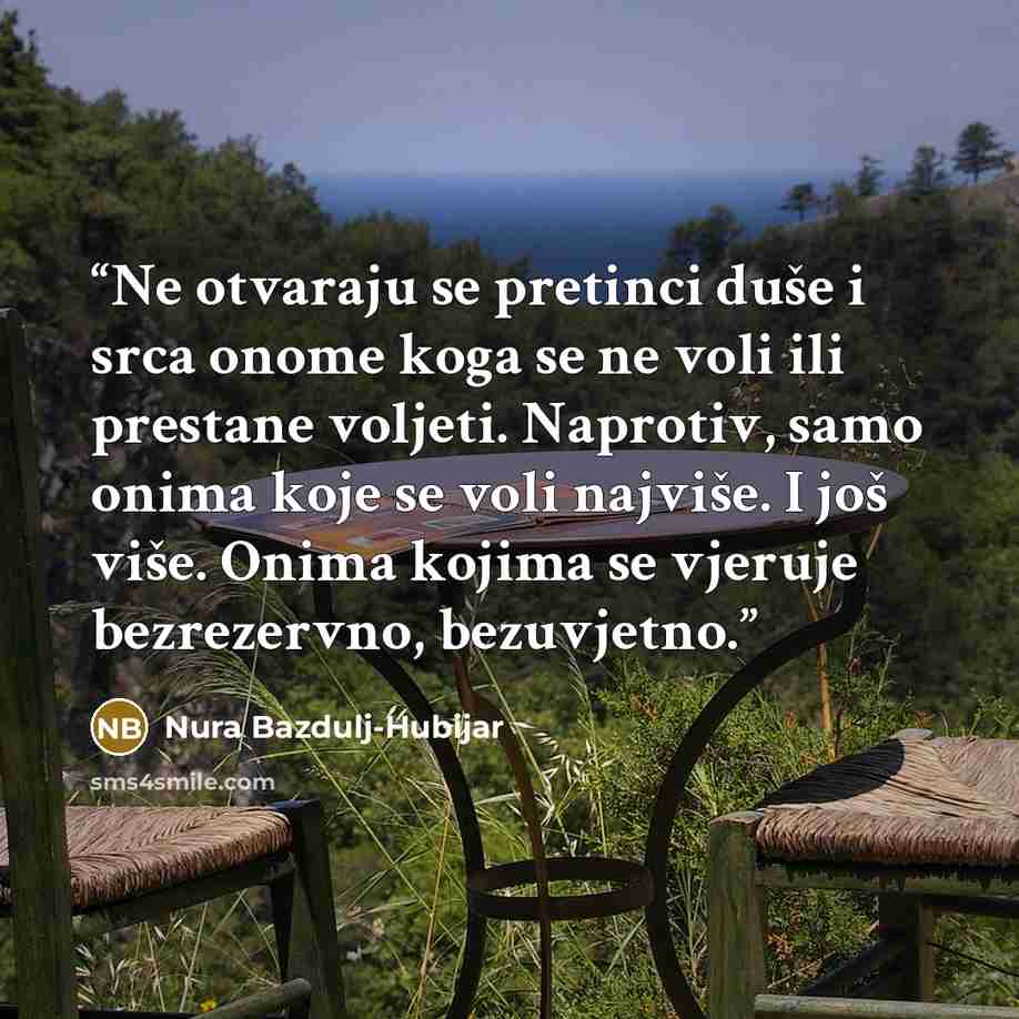 “Ne otvaraju se pretinci duše i srca onome koga se ne voli ili prestane voljeti. Naprotiv, samo onima koje se voli najviše. I još više. Onima kojima se vjeruje bezrezervno, bezuvjetno.” quote by Nura Bazdulj-Hubijar