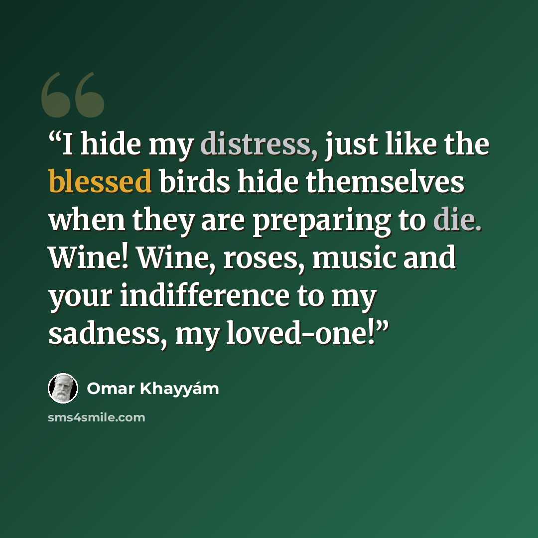 “I hide my distress, just like the blessed birds hide themselves when they are preparing to die. Wine! Wine, roses, music and your indifference to my sadness, my loved-one!” quote by Omar Khayyám