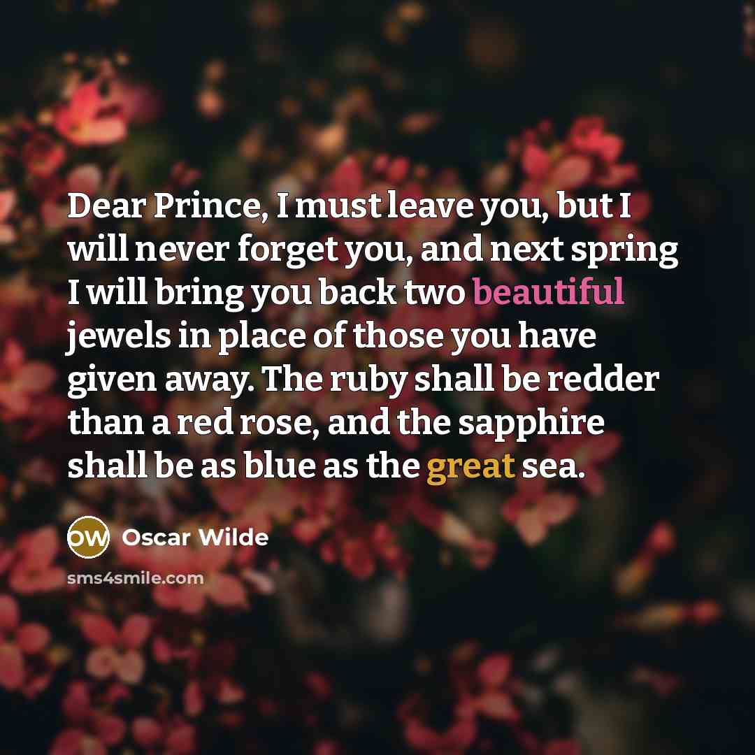 “Dear Prince, I must leave you, but I will never forget you, and next spring I will bring you back two beautiful jewels in place of those you have given away. The ruby shall be redder than a red rose, and the sapphire shall be as blue as the great sea.” quote by Oscar Wilde