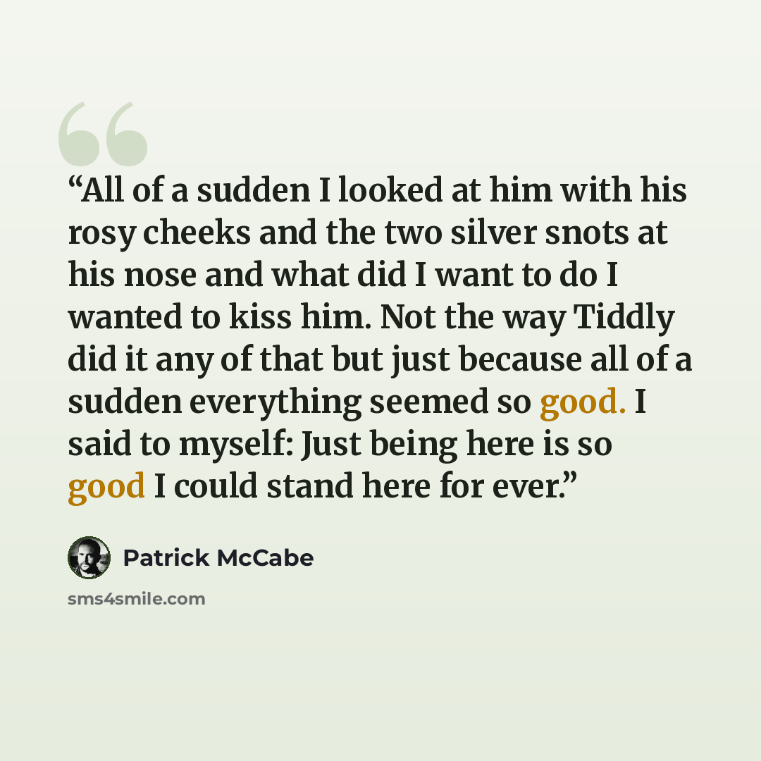 “All of a sudden I looked at him with his rosy cheeks and the two silver snots at his nose and what did I want to do I wanted to kiss him. Not the way Tiddly did it any of that but just because all of a sudden everything seemed so good. I said to myself: Just being here is so good I could stand…” quote by Patrick McCabe