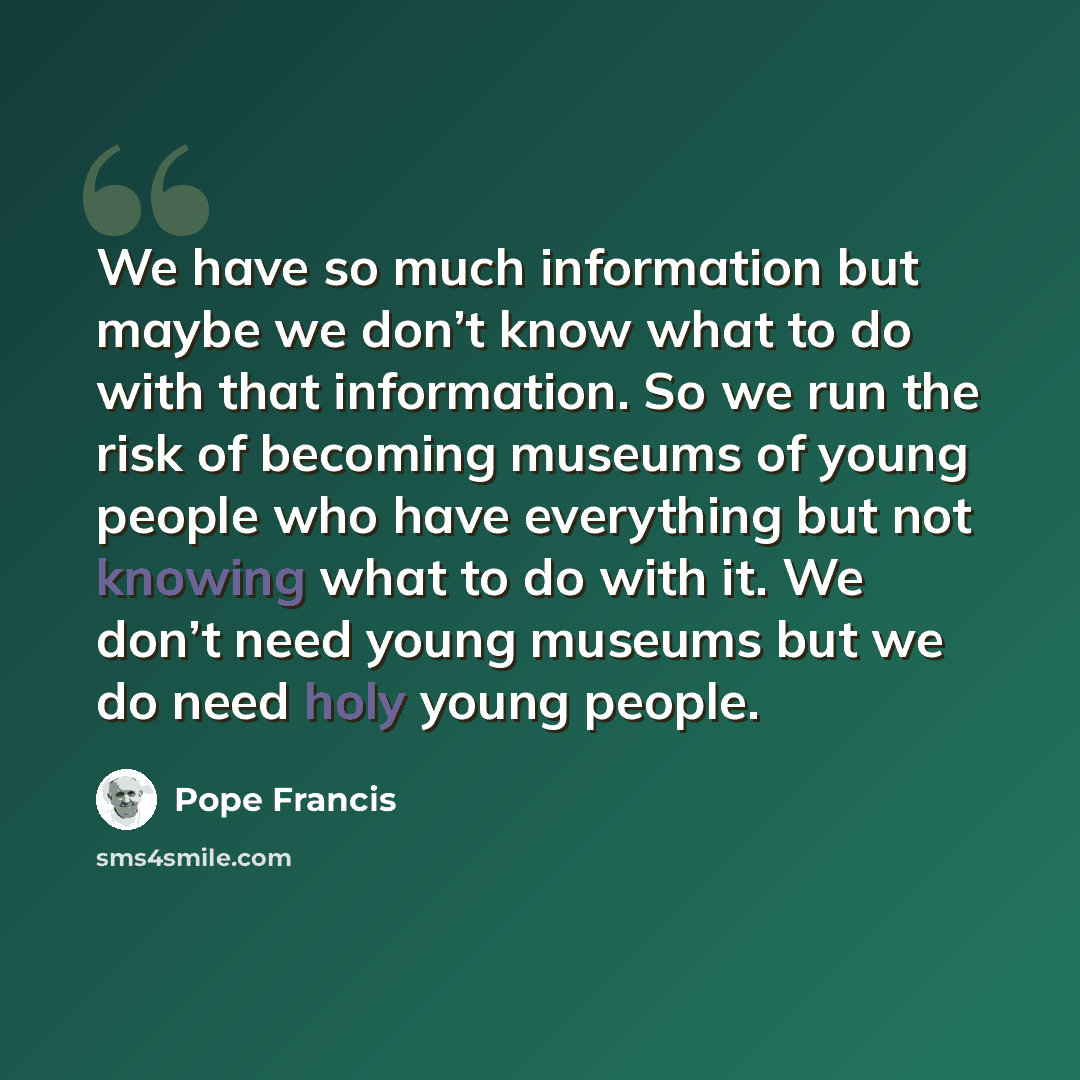“We have so much information but maybe we don’t know what to do with that information. So we run the risk of becoming museums of young people who have everything but not knowing what to do with it. We don’t need young museums but we do need holy young people.” quote by Pope Francis
