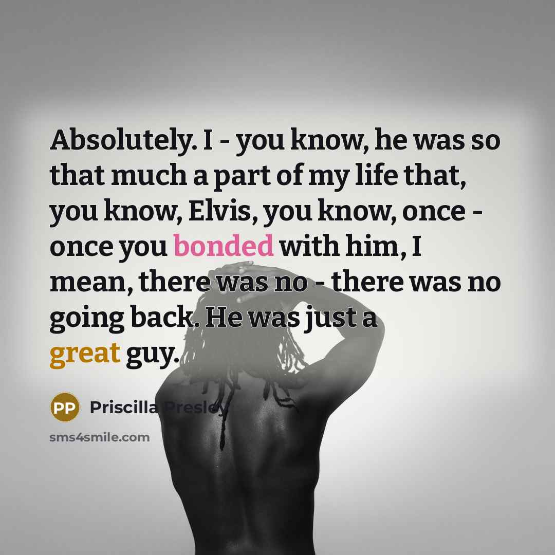 “Absolutely. I - you know, he was so that much a part of my life that, you know, Elvis, you know, once - once you bonded with him, I mean, there was no - there was no going back. He was just a great guy.” quote by Priscilla Presley