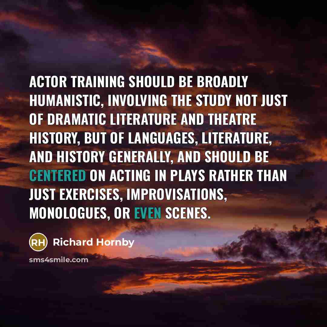 “Actor training should be broadly humanistic, involving the study not just of dramatic literature and theatre history, but of languages, literature, and history generally, and should be centered on acting in plays rather than just exercises, improvisations, monologues, or even scenes.” quote by Richard Hornby