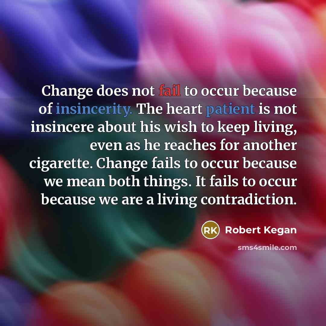 “Change does not fail to occur because of insincerity. The heart patient is not insincere about his wish to keep living, even as he reaches for another cigarette. Change fails to occur because we mean both things. It fails to occur because we are a living contradiction.” quote by Robert Kegan