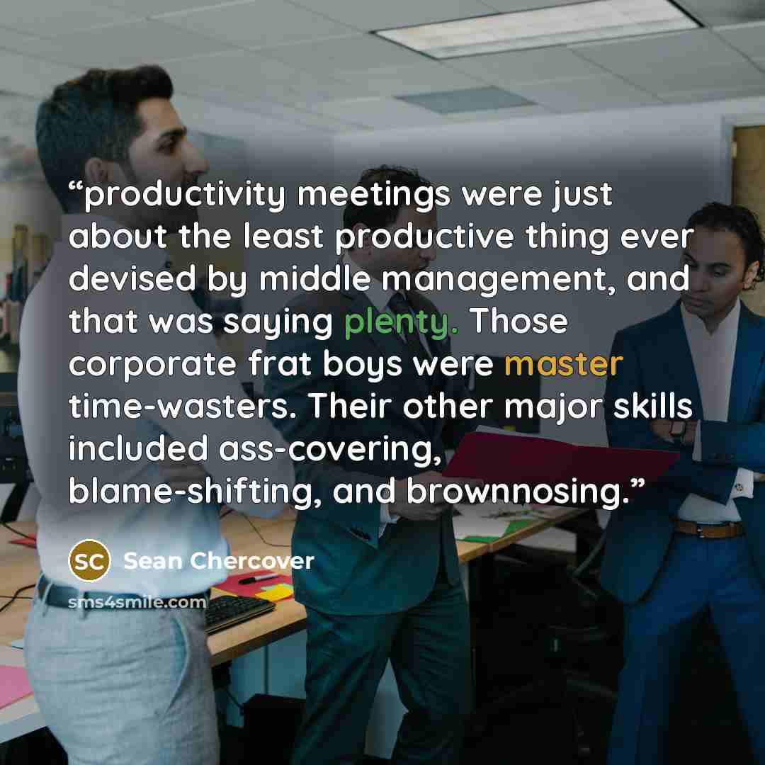 “productivity meetings were just about the least productive thing ever devised by middle management, and that was saying plenty. Those corporate frat boys were master time-wasters. Their other major skills included ass-covering, blame-shifting, and brownnosing.” quote by Sean Chercover