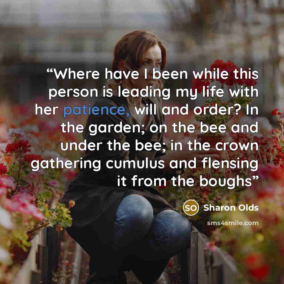 “Where have I been while this person is leading my life with her patience, will and order? In the garden; on the bee and under the bee; in the crown gathering cumulus and flensing it from the boughs” quote by Sharon Olds
