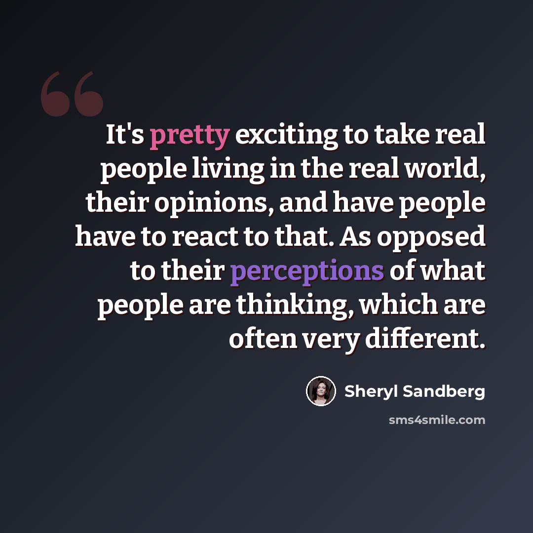 “It's pretty exciting to take real people living in the real world, their opinions, and have people have to react to that. As opposed to their perceptions of what people are thinking, which are often very different.” quote by Sheryl Sandberg