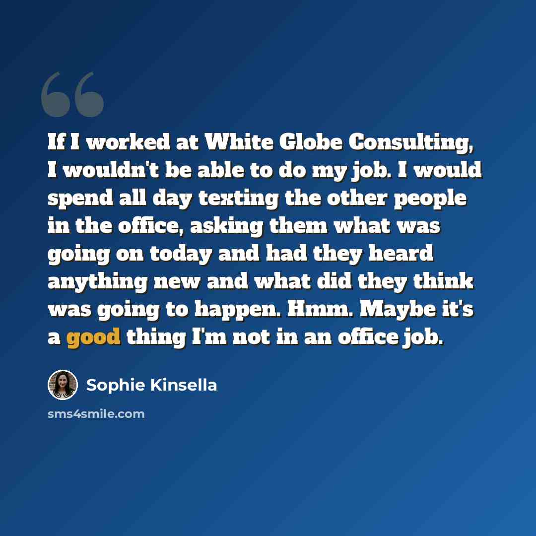 “If I worked at White Globe Consulting, I wouldn't be able to do my job. I would spend all day texting the other people in the office, asking them what was going on today and had they heard anything new and what did they think was going to happen. Hmm. Maybe it's a good thing I'm not in an office…” quote by Sophie Kinsella