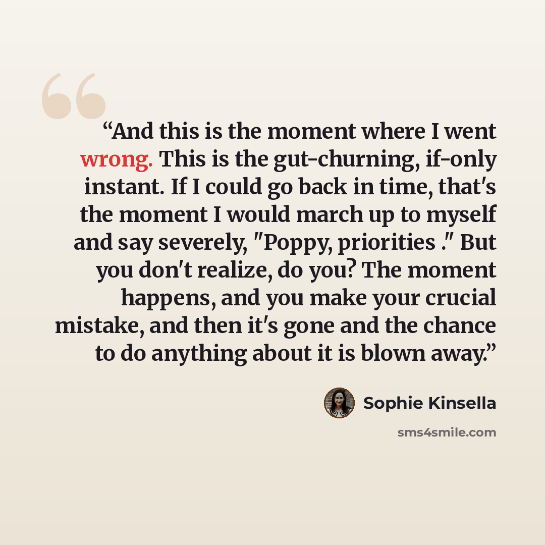 “And this is the moment where I went wrong. This is the gut-churning, if-only instant. If I could go back in time, that's the moment I would march up to myself and say severely, "Poppy, priorities ." But you don't realize, do you? The moment happens, and you make your crucial mistake, and then it's…” quote by Sophie Kinsella