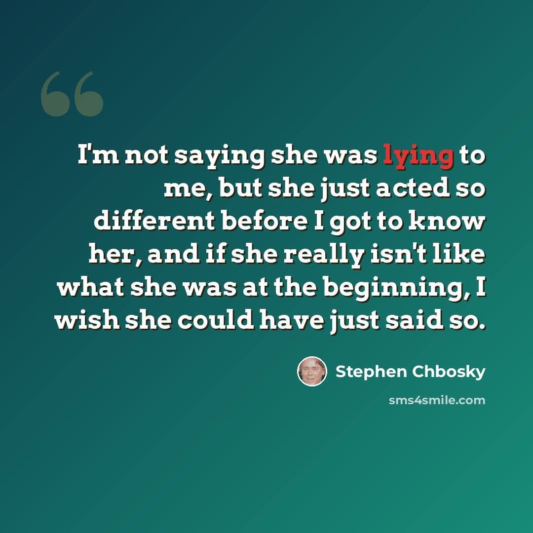 “I'm not saying she was lying to me, but she just acted so different before I got to know her, and if she really isn't like what she was at the beginning, I wish she could have just said so.” quote by Stephen Chbosky