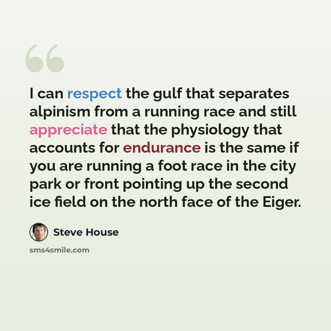 “I can respect the gulf that separates alpinism from a running race and still appreciate that the physiology that accounts for endurance is the same if you are running a foot race in the city park or front pointing up the second ice field on the north face of the Eiger.” quote by Steve House