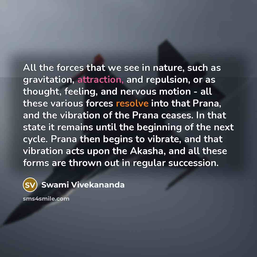 “All the forces that we see in nature, such as gravitation, attraction, and repulsion, or as thought, feeling, and nervous motion - all these various forces resolve into that Prana, and the vibration of the Prana ceases. In that state it remains until the beginning of the next cycle. Prana then…” quote by Swami Vivekananda