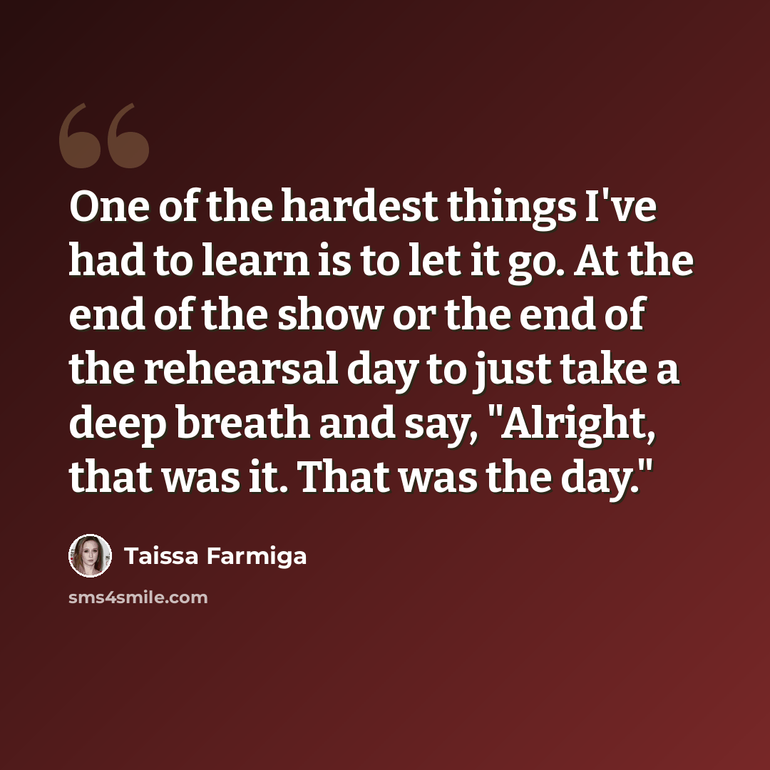 “One of the hardest things I've had to learn is to let it go. At the end of the show or the end of the rehearsal day to just take a deep breath and say, "Alright, that was it. That was the day."” quote by Taissa Farmiga