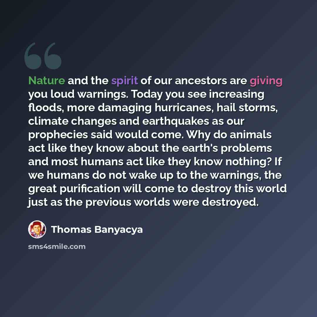 “Nature and the spirit of our ancestors are giving you loud warnings. Today you see increasing floods, more damaging hurricanes, hail storms, climate changes and earthquakes as our prophecies said would come. Why do animals act like they know about the earth's problems and most humans act like they…” quote by Thomas Banyacya