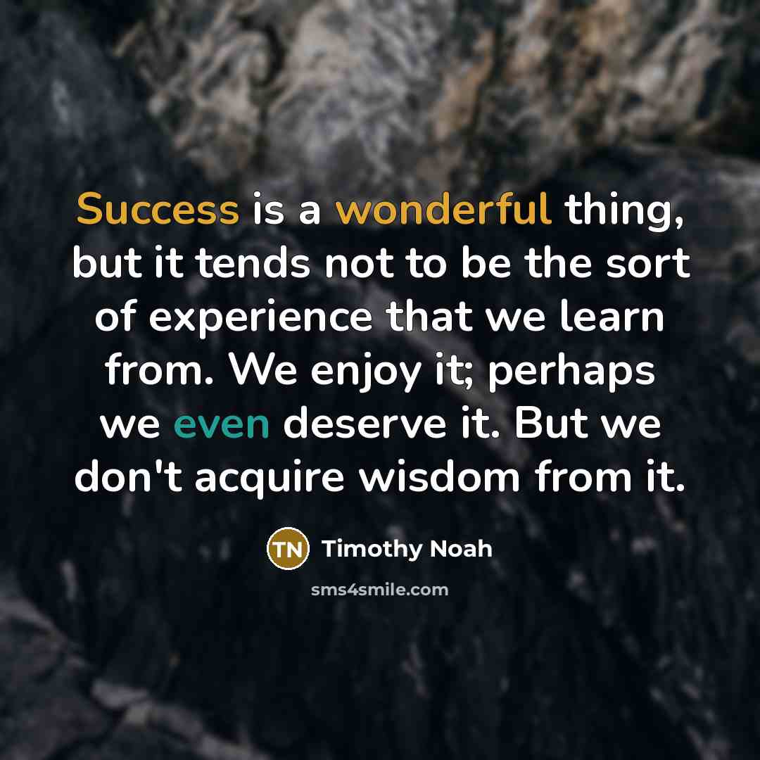 “Success is a wonderful thing, but it tends not to be the sort of experience that we learn from. We enjoy it; perhaps we even deserve it. But we don't acquire wisdom from it.” quote by Timothy Noah