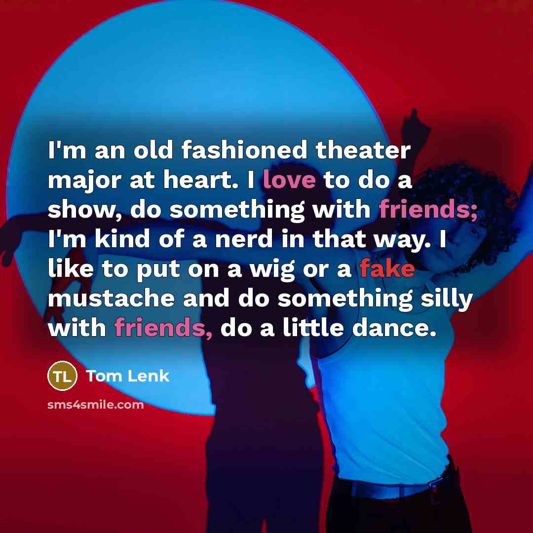 “I'm an old fashioned theater major at heart. I love to do a show, do something with friends; I'm kind of a nerd in that way. I like to put on a wig or a fake mustache and do something silly with friends, do a little dance.” quote by Tom Lenk