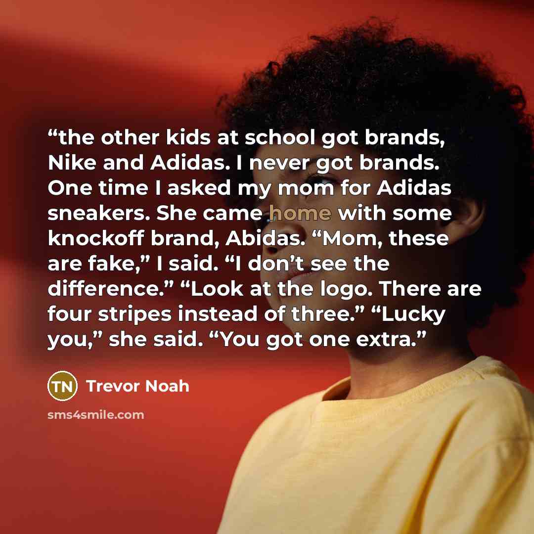 “the other kids at school got brands, Nike and Adidas. I never got brands. One time I asked my mom for Adidas sneakers. She came home with some knockoff brand, Abidas. “Mom, these are fake,” I said. “I don’t see the difference.” “Look at the logo. There are four stripes instead of three.” “Lucky…” quote by Trevor Noah