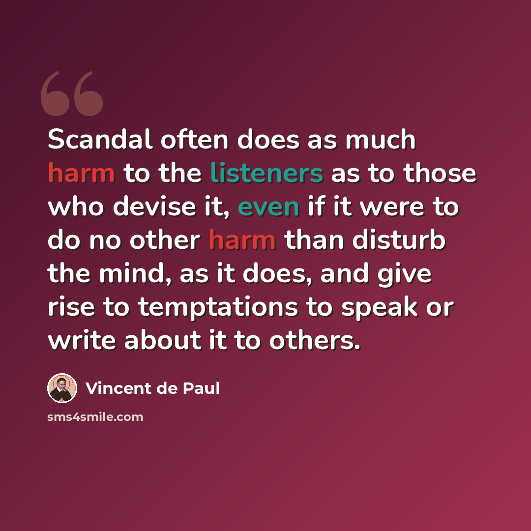 “Scandal often does as much harm to the listeners as to those who devise it, even if it were to do no other harm than disturb the mind, as it does, and give rise to temptations to speak or write about it to others.” quote by Vincent de Paul