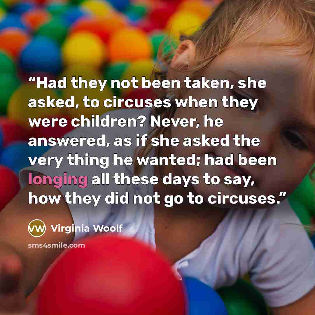“Had they not been taken, she asked, to circuses when they were children? Never, he answered, as if she asked the very thing he wanted; had been longing all these days to say, how they did not go to circuses.” quote by Virginia Woolf