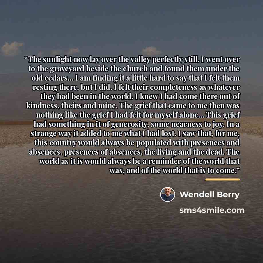 “The sunlight now lay over the valley perfectly still. I went over to the graveyard beside the church and found them under the old cedars... I am finding it a little hard to say that I felt them resting there, but I did. I felt their completeness as whatever they had been in the world. I knew I had…” quote by Wendell Berry