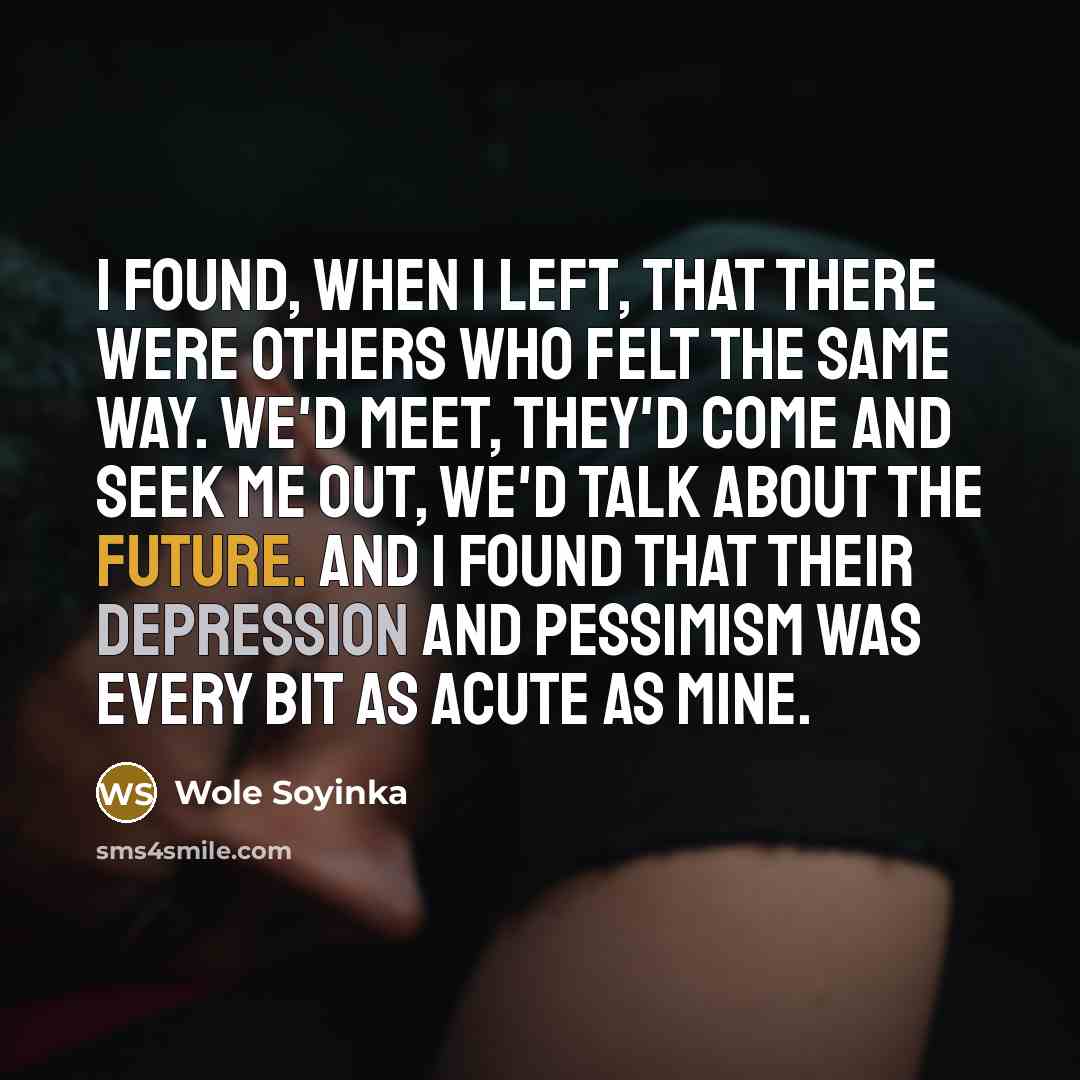 “I found, when I left, that there were others who felt the same way. We'd meet, they'd come and seek me out, we'd talk about the future. And I found that their depression and pessimism was every bit as acute as mine.” quote by Wole Soyinka