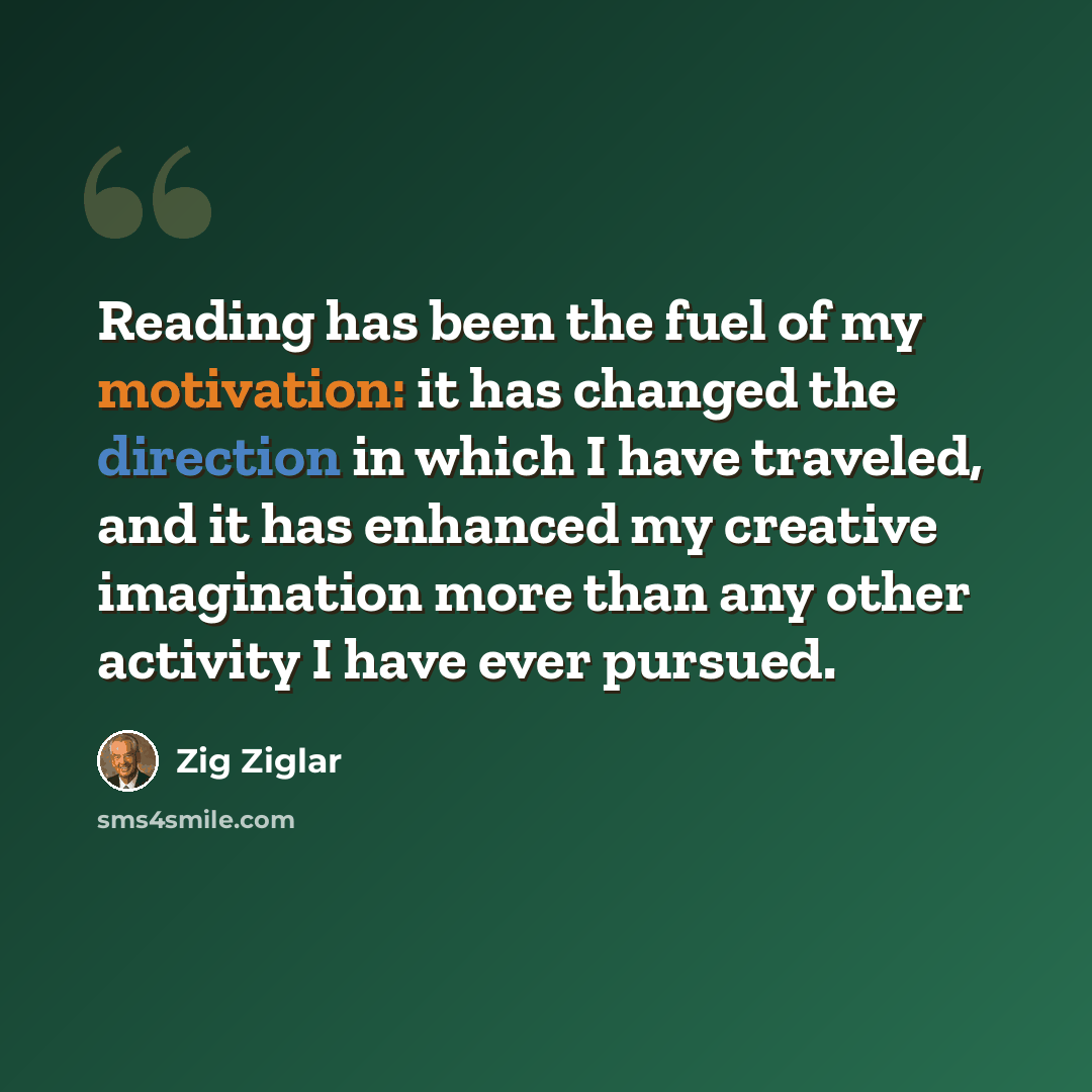 “Reading has been the fuel of my motivation: it has changed the direction in which I have traveled, and it has enhanced my creative imagination more than any other activity I have ever pursued.” quote by Zig Ziglar