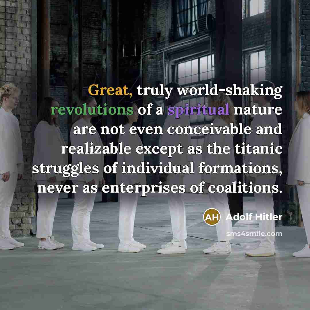 “Great, truly world-shaking revolutions of a spiritual nature are not even conceivable and realizable except as the titanic struggles of individual formations, never as enterprises of coalitions.” quote by Adolf Hitler