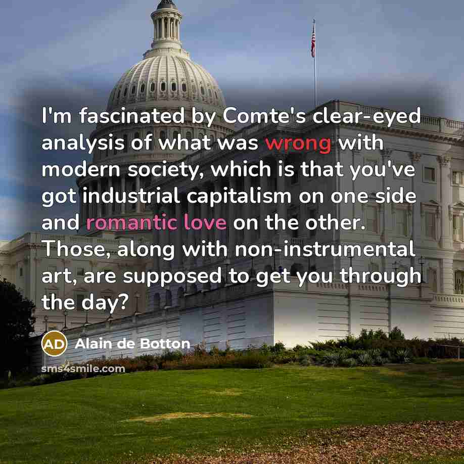 “I'm fascinated by Comte's clear-eyed analysis of what was wrong with modern society, which is that you've got industrial capitalism on one side and romantic love on the other. Those, along with non-instrumental art, are supposed to get you through the day?” quote by Alain de Botton