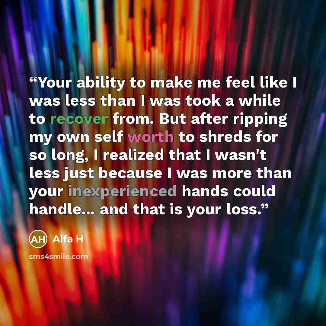 “Your ability to make me feel like I was less than I was took a while to recover from. But after ripping my own self worth to shreds for so long, I realized that I wasn't less just because I was more than your inexperienced hands could handle... and that is your loss.” quote by Alfa H