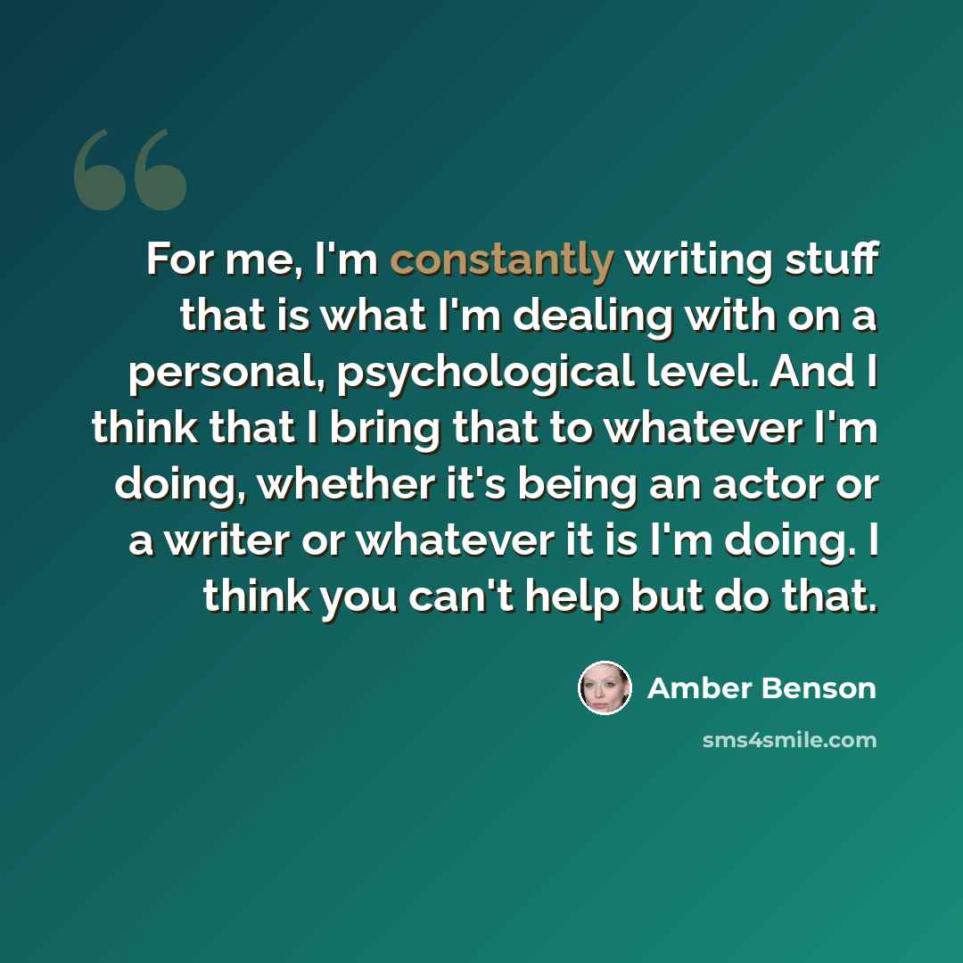 “For me, I'm constantly writing stuff that is what I'm dealing with on a personal, psychological level. And I think that I bring that to whatever I'm doing, whether it's being an actor or a writer or whatever it is I'm doing. I think you can't help but do that.” quote by Amber Benson