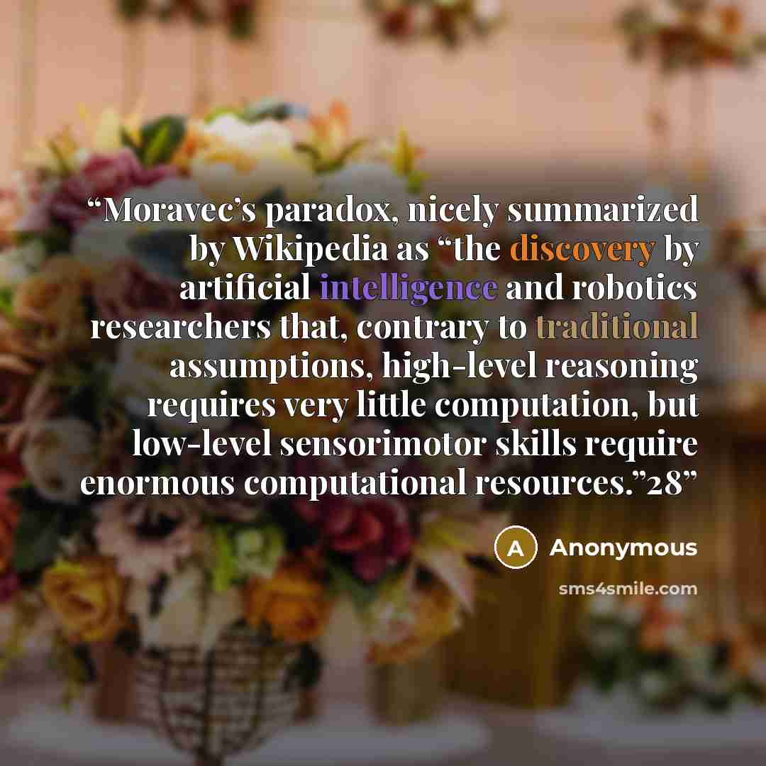“Moravec’s paradox, nicely summarized by Wikipedia as “the discovery by artificial intelligence and robotics researchers that, contrary to traditional assumptions, high-level reasoning requires very little computation, but low-level sensorimotor skills require enormous computational resources.”28” quote by Anonymous