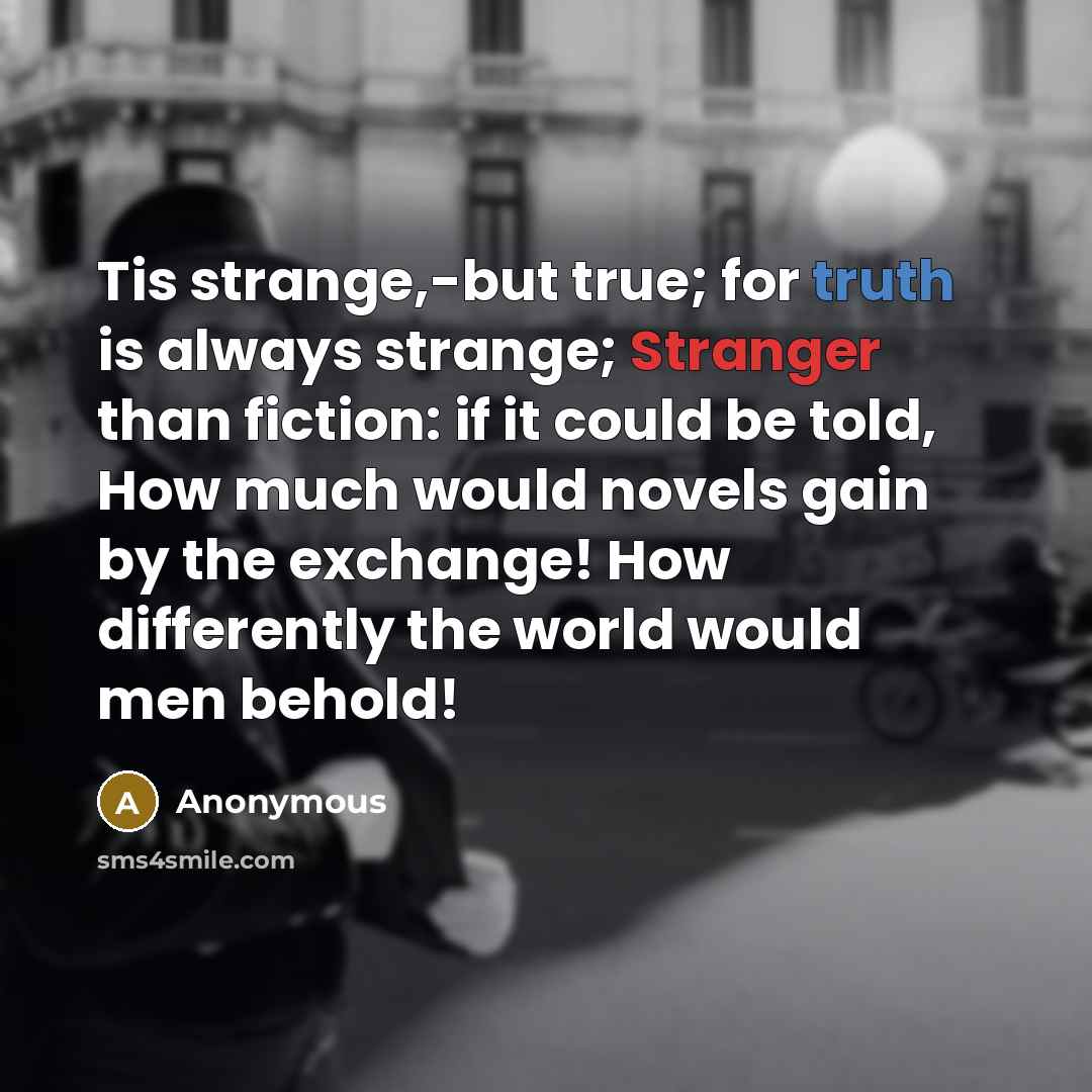 “Tis strange,-but true; for truth is always strange; Stranger than fiction: if it could be told, How much would novels gain by the exchange! How differently the world would men behold!” quote by Anonymous