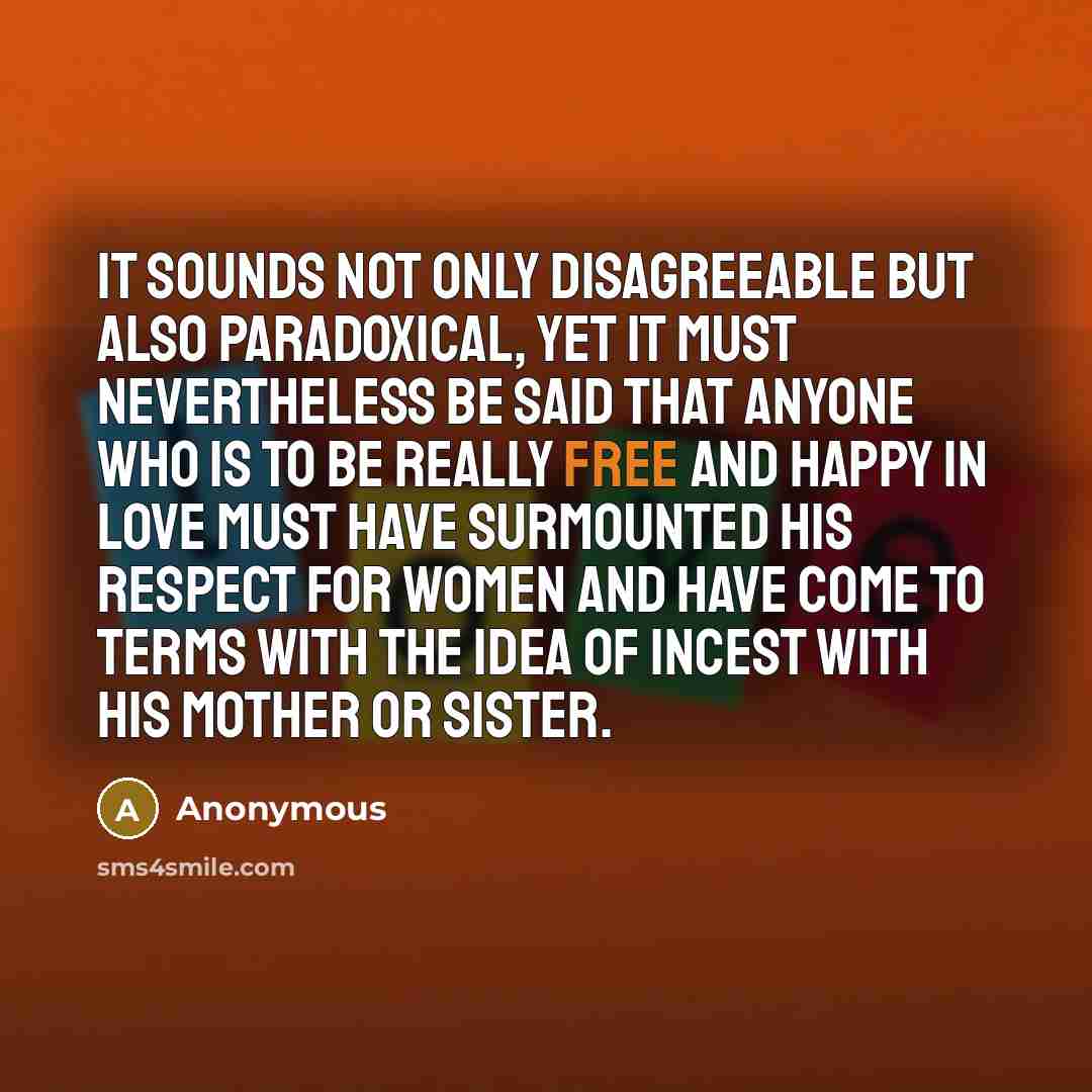 “It sounds not only disagreeable but also paradoxical, yet it must nevertheless be said that anyone who is to be really free and happy in love must have surmounted his respect for women and have come to terms with the idea of incest with his mother or sister.” quote by Anonymous