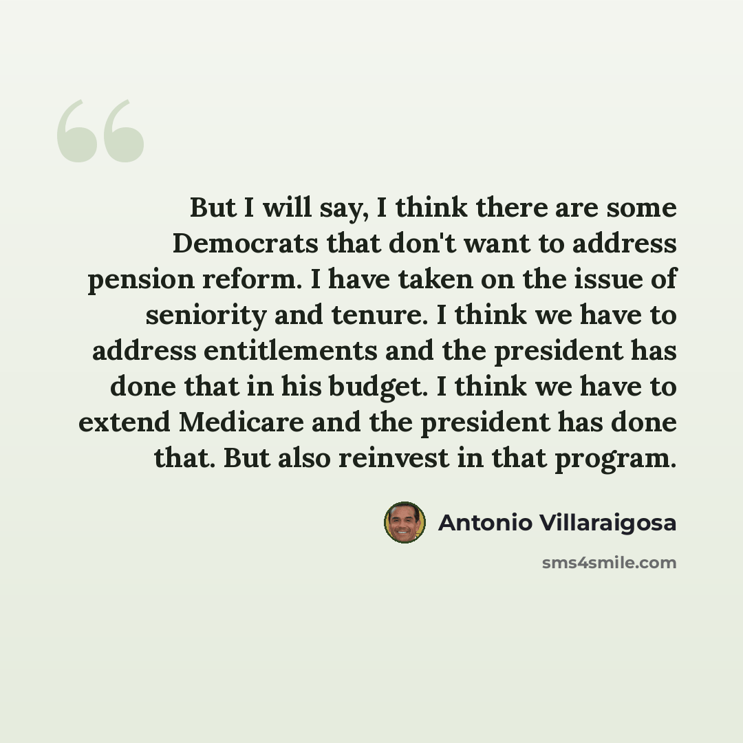 “But I will say, I think there are some Democrats that don't want to address pension reform. I have taken on the issue of seniority and tenure. I think we have to address entitlements and the president has done that in his budget. I think we have to extend Medicare and the president has done that…” quote by Antonio Villaraigosa
