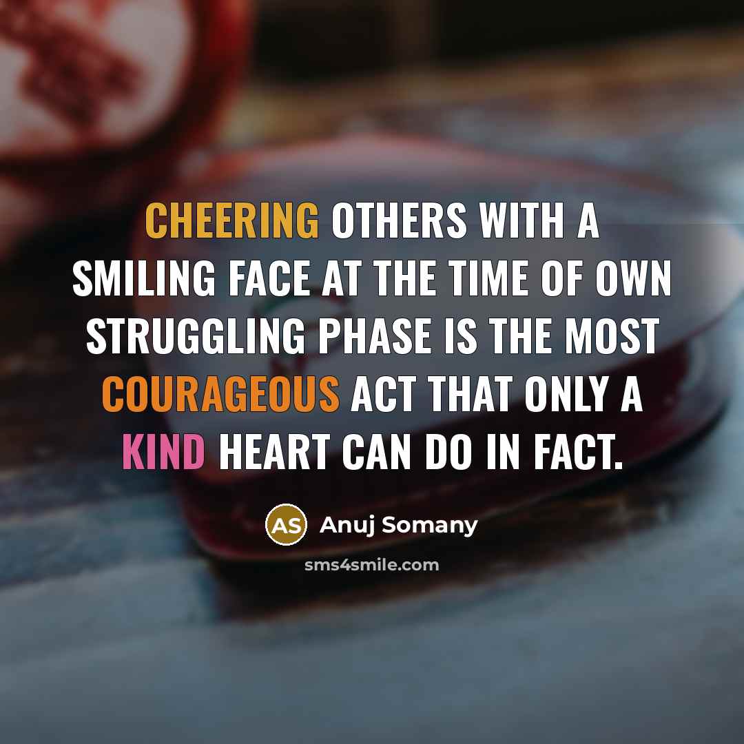 “Cheering others with a smiling face at the time of own struggling phase is the most courageous act that only a kind heart can do in fact.” quote by Anuj Somany