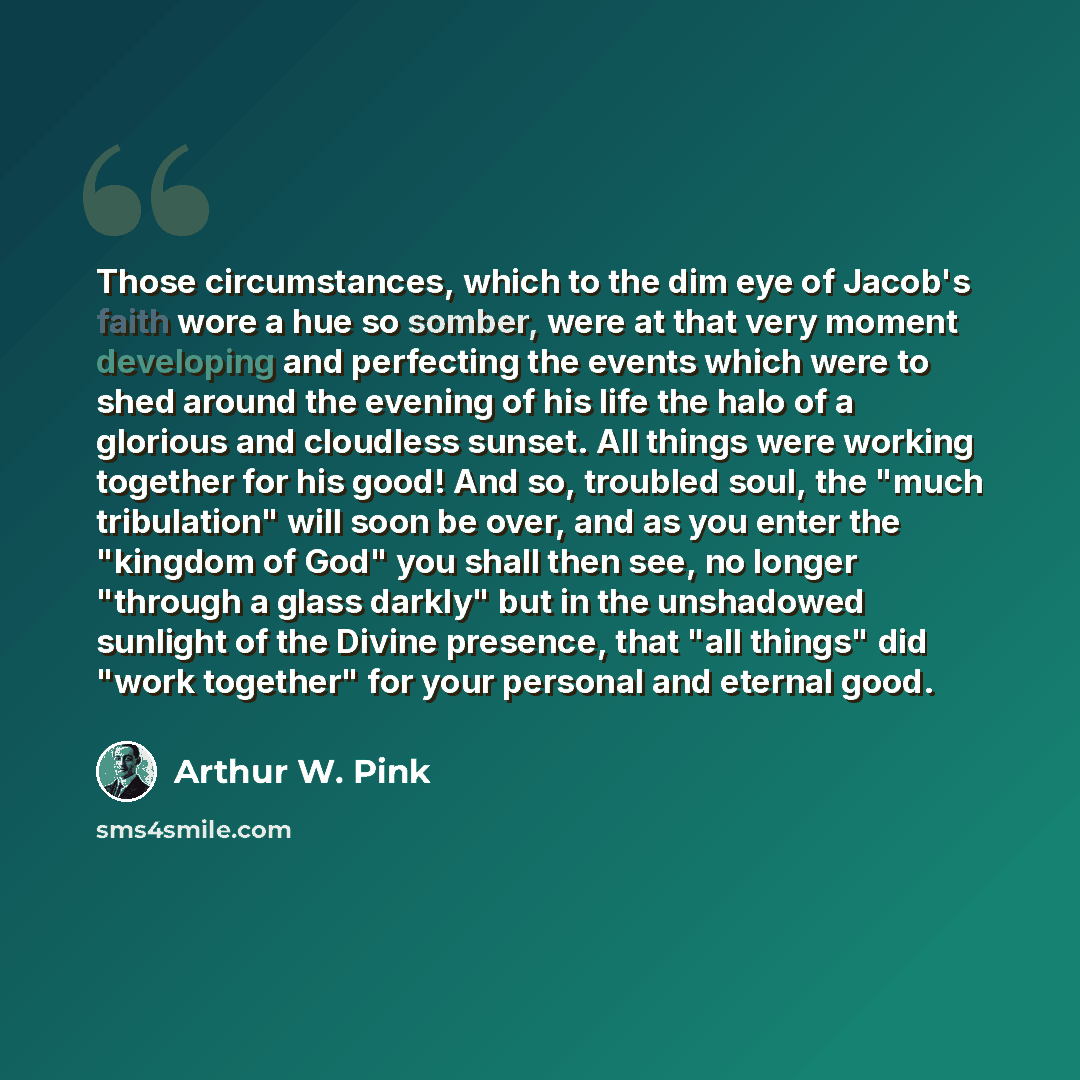 “Those circumstances, which to the dim eye of Jacob's faith wore a hue so somber, were at that very moment developing and perfecting the events which were to shed around the evening of his life the halo of a glorious and cloudless sunset. All things were working together for his good! And so…” quote by Arthur W. Pink