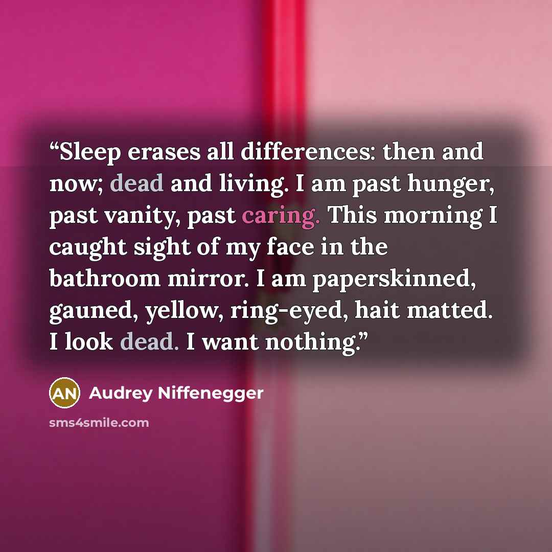 “Sleep erases all differences: then and now; dead and living. I am past hunger, past vanity, past caring. This morning I caught sight of my face in the bathroom mirror. I am paperskinned, gauned, yellow, ring-eyed, hait matted. I look dead. I want nothing.” quote by Audrey Niffenegger