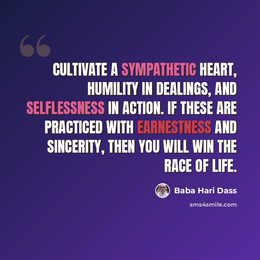 “Cultivate a sympathetic heart, humility in dealings, and selflessness in action. If these are practiced with earnestness and sincerity, then you will win the race of life.” quote by Baba Hari Dass
