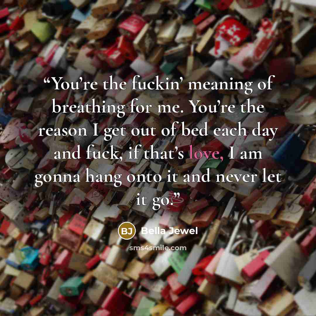 “You’re the fuckin’ meaning of breathing for me. You’re the reason I get out of bed each day and fuck, if that’s love, I am gonna hang onto it and never let it go.” quote by Bella Jewel