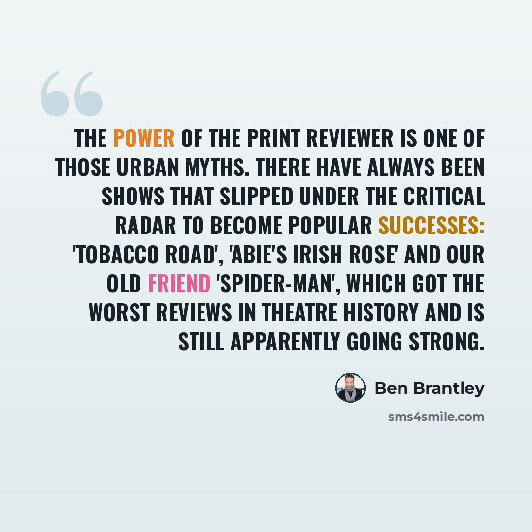 “The power of the print reviewer is one of those urban myths. There have always been shows that slipped under the critical radar to become popular successes: 'Tobacco Road', 'Abie's Irish Rose' and our old friend 'Spider-Man', which got the worst reviews in theatre history and is still apparently…” quote by Ben Brantley