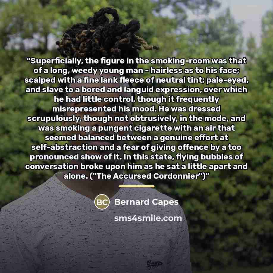 “Superficially, the figure in the smoking-room was that of a long, weedy young man - hairless as to his face; scalped with a fine lank fleece of neutral tint; pale-eyed, and slave to a bored and languid expression, over which he had little control, though it frequently misrepresented his mood. He…” quote by Bernard Capes