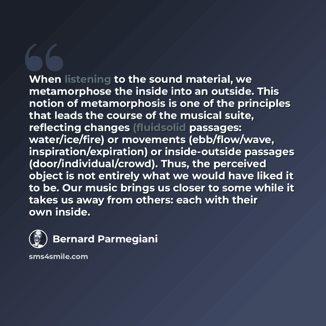 “When listening to the sound material, we metamorphose the inside into an outside. This notion of metamorphosis is one of the principles that leads the course of the musical suite, reflecting changes (fluidsolid passages: water/ice/fire) or movements (ebb/flow/wave, inspiration/expiration) or…” quote by Bernard Parmegiani