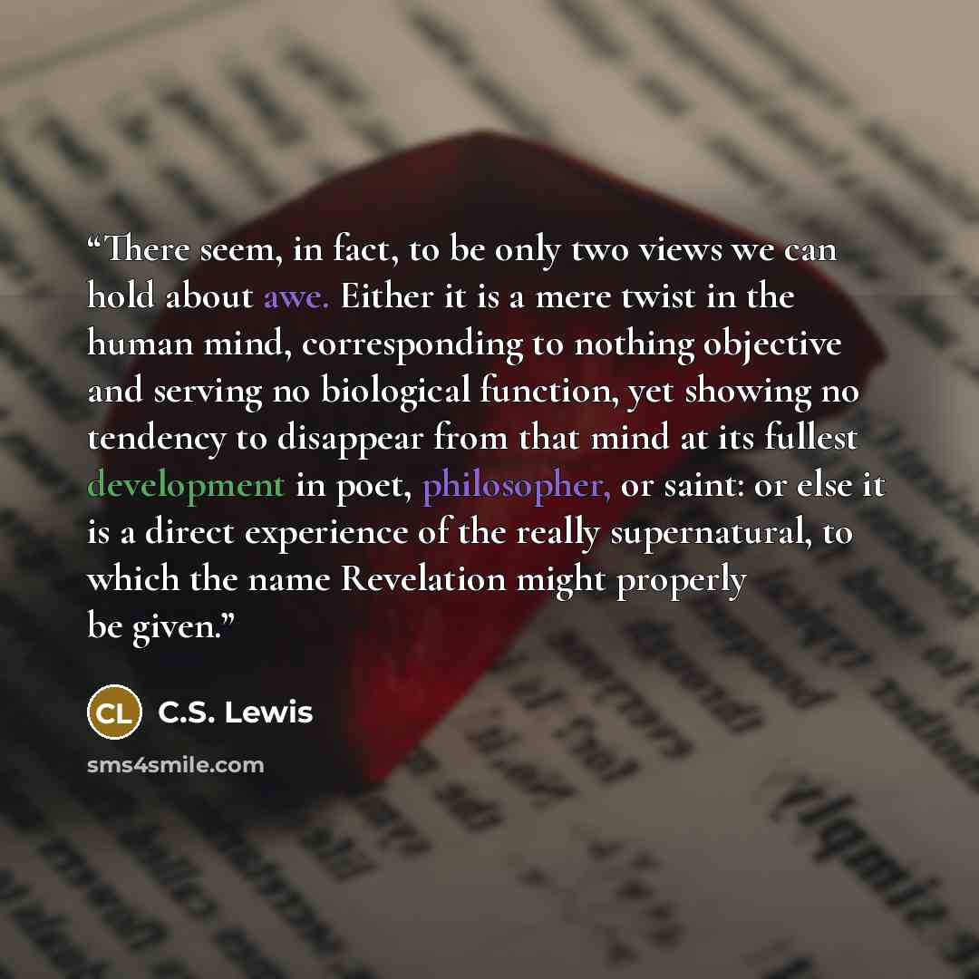 “There seem, in fact, to be only two views we can hold about awe. Either it is a mere twist in the human mind, corresponding to nothing objective and serving no biological function, yet showing no tendency to disappear from that mind at its fullest development in poet, philosopher, or saint: or…” quote by C.S. Lewis