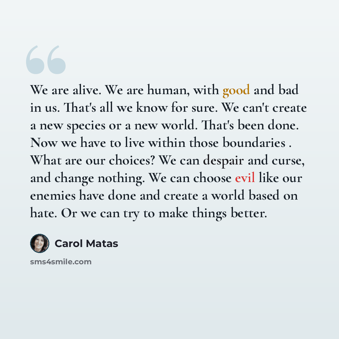 “We are alive. We are human, with good and bad in us. That's all we know for sure. We can't create a new species or a new world. That's been done. Now we have to live within those boundaries . What are our choices? We can despair and curse, and change nothing. We can choose evil like our enemies…” quote by Carol Matas