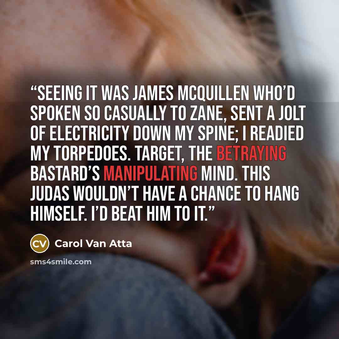 “Seeing it was James McQuillen who’d spoken so casually to Zane, sent a jolt of electricity down my spine; I readied my torpedoes. Target, the betraying bastard’s manipulating mind. This Judas wouldn’t have a chance to hang himself. I’d beat him to it.” quote by Carol Van Atta
