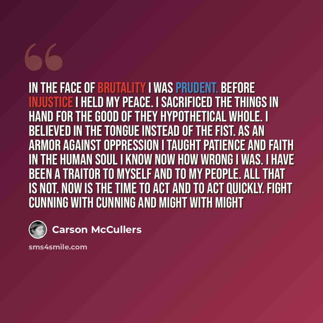 “In the face of brutality I was prudent. Before injustice I held my peace. I sacrificed the things in hand for the good of they hypothetical whole. I believed in the tongue instead of the fist. As an armor against oppression I taught patience and faith in the human soul I know now how wrong I was…” quote by Carson McCullers