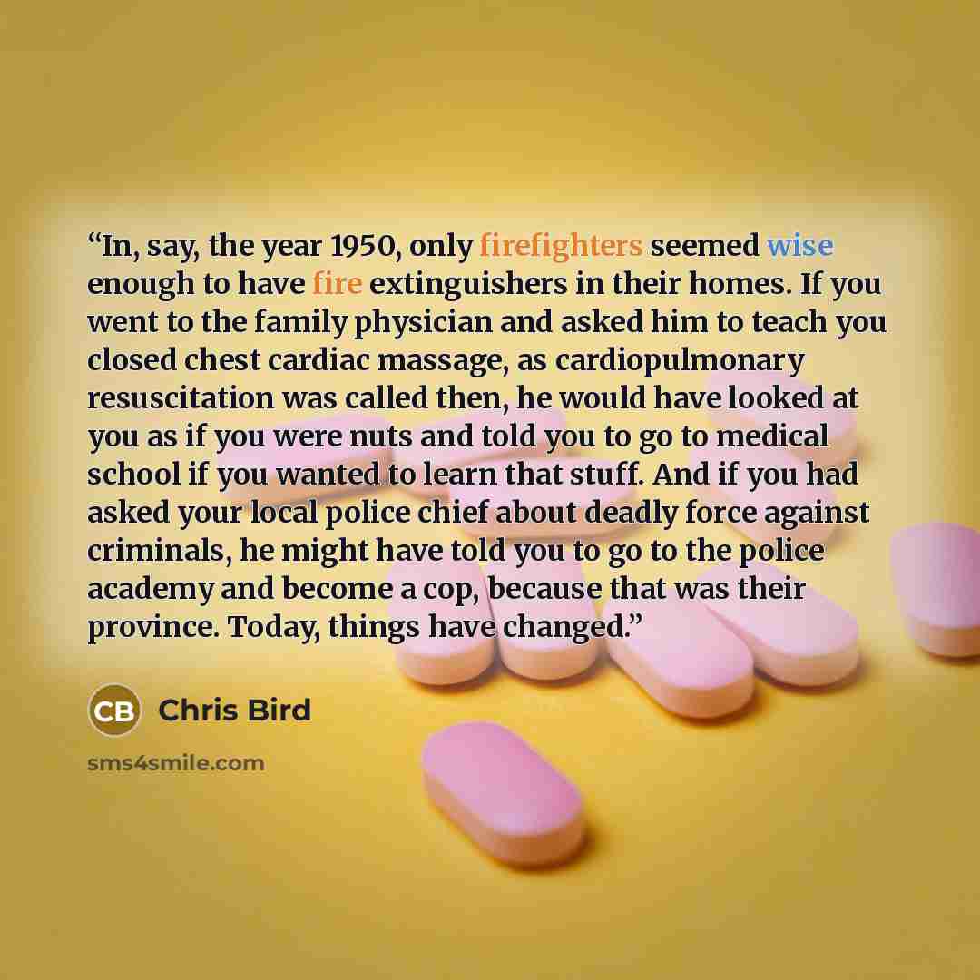 “In, say, the year 1950, only firefighters seemed wise enough to have fire extinguishers in their homes. If you went to the family physician and asked him to teach you closed chest cardiac massage, as cardiopulmonary resuscitation was called then, he would have looked at you as if you were nuts and…” quote by Chris Bird