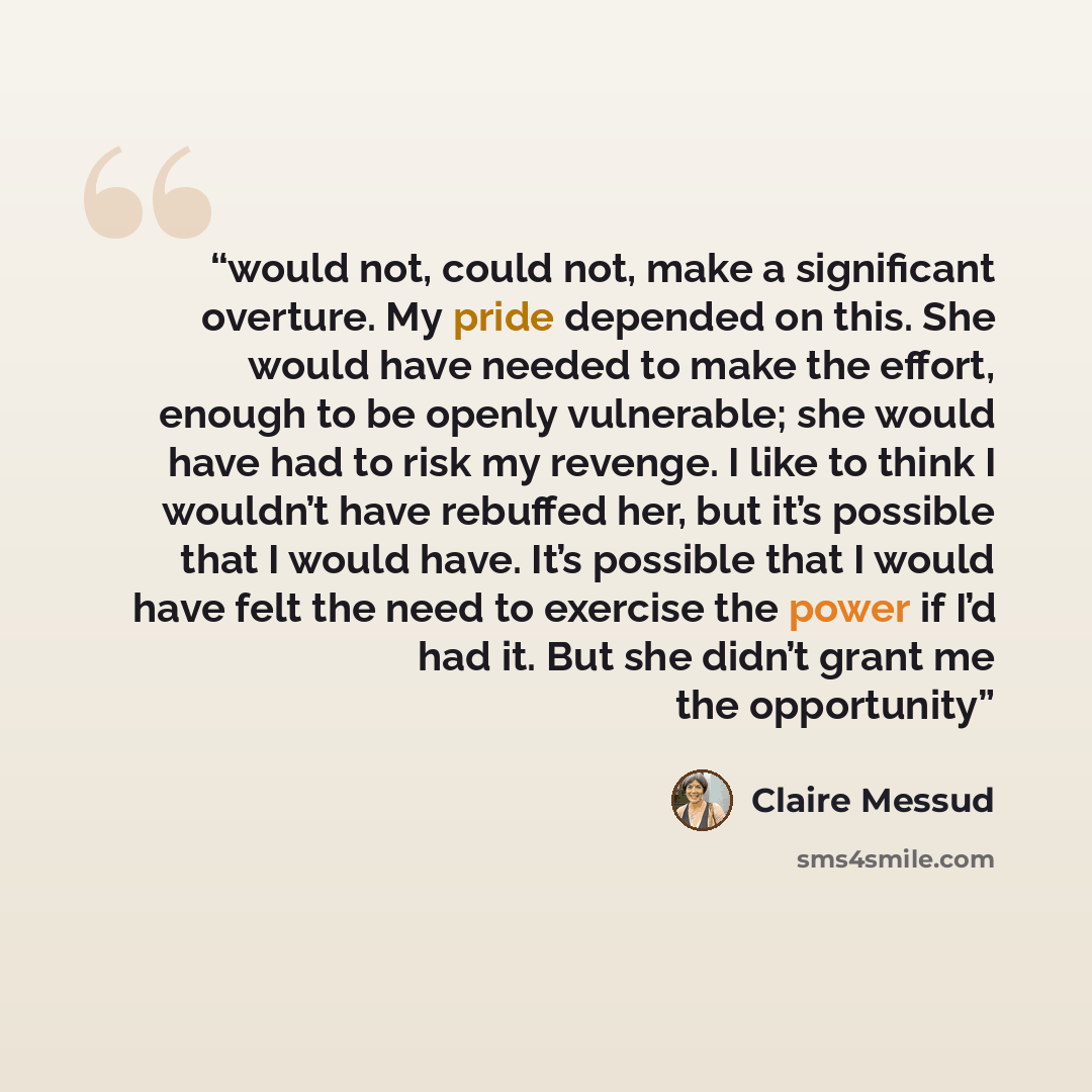 “would not, could not, make a significant overture. My pride depended on this. She would have needed to make the effort, enough to be openly vulnerable; she would have had to risk my revenge. I like to think I wouldn’t have rebuffed her, but it’s possible that I would have. It’s possible that I…” quote by Claire Messud