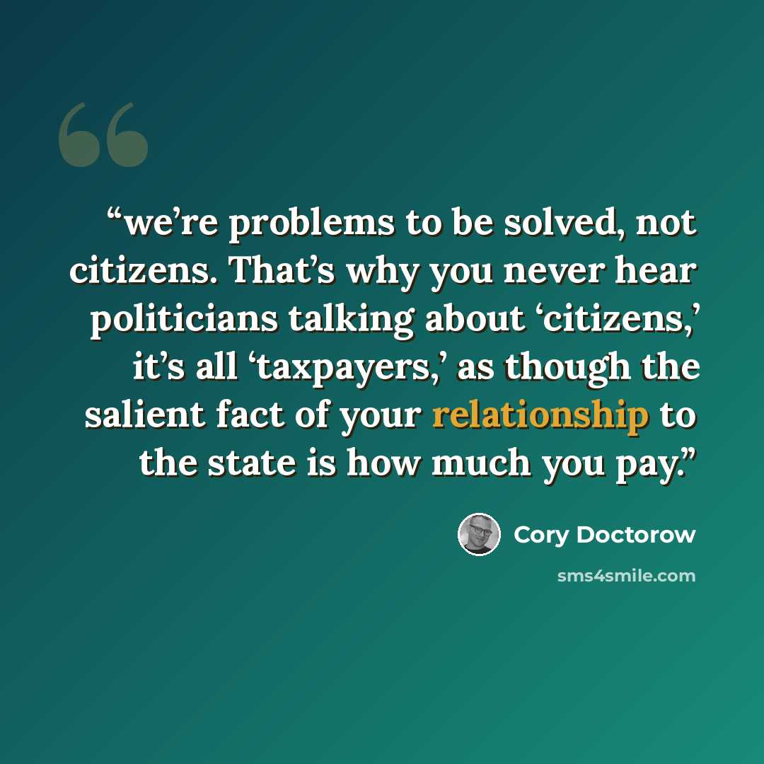 “we’re problems to be solved, not citizens. That’s why you never hear politicians talking about ‘citizens,’ it’s all ‘taxpayers,’ as though the salient fact of your relationship to the state is how much you pay.” quote by Cory Doctorow