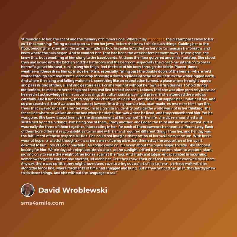 “Almondine To her, the scent and the memory of him were one. Where it lay strongest, the distant past came to her as if that morning: Taking a dead sparrow from her jaws, before she knew to hide such things. Guiding her to the floor, bending her knee until the arthritis made it stick, his palm…” quote by David Wroblewski
